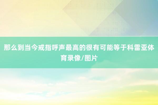 那么到当今戒指呼声最高的很有可能等于科雷亚体育录像/图片