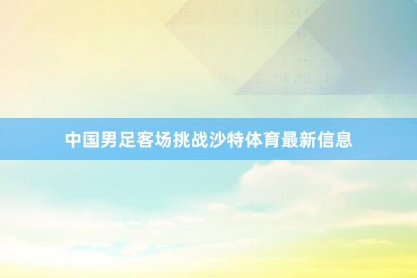 中国男足客场挑战沙特体育最新信息