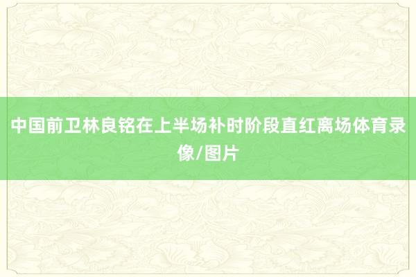 中国前卫林良铭在上半场补时阶段直红离场体育录像/图片
