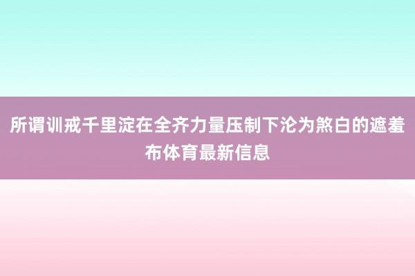 所谓训戒千里淀在全齐力量压制下沦为煞白的遮羞布体育最新信息