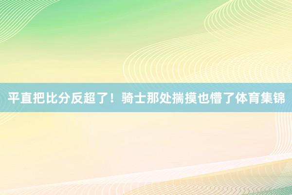 平直把比分反超了！骑士那处揣摸也懵了体育集锦