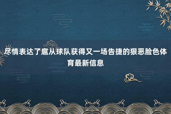尽情表达了扈从球队获得又一场告捷的狠恶脸色体育最新信息