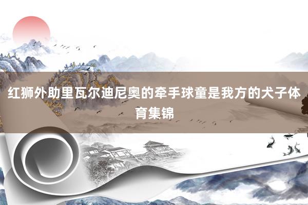 红狮外助里瓦尔迪尼奥的牵手球童是我方的犬子体育集锦