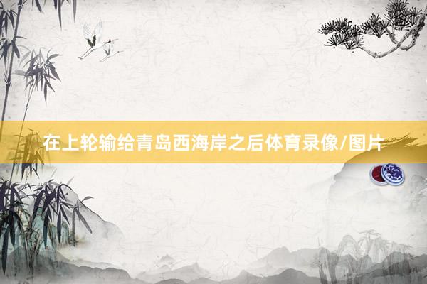在上轮输给青岛西海岸之后体育录像/图片