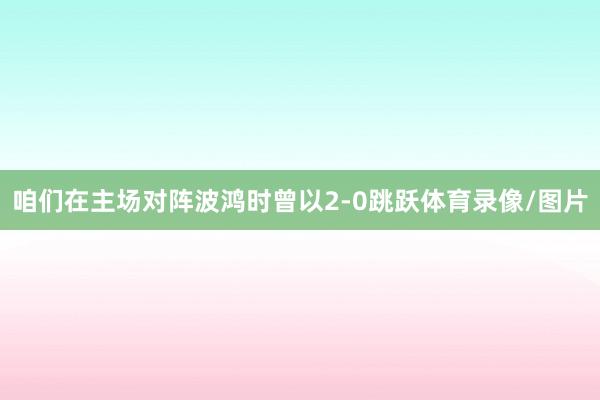 咱们在主场对阵波鸿时曾以2-0跳跃体育录像/图片