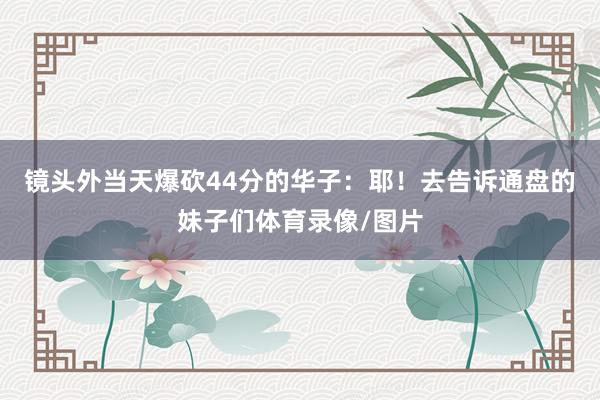 镜头外当天爆砍44分的华子：耶！去告诉通盘的妹子们体育录像/图片