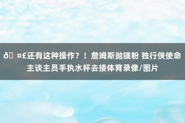 🤣还有这种操作？！詹姆斯抛镁粉 独行侠使命主谈主员手执水杯去接体育录像/图片