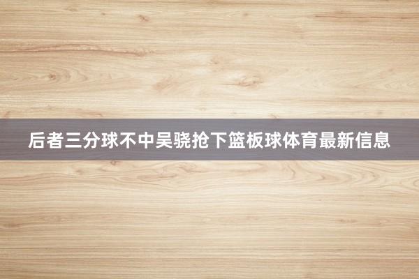 后者三分球不中吴骁抢下篮板球体育最新信息