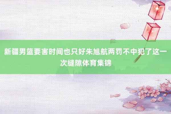 新疆男篮要害时间也只好朱旭航两罚不中犯了这一次缝隙体育集锦