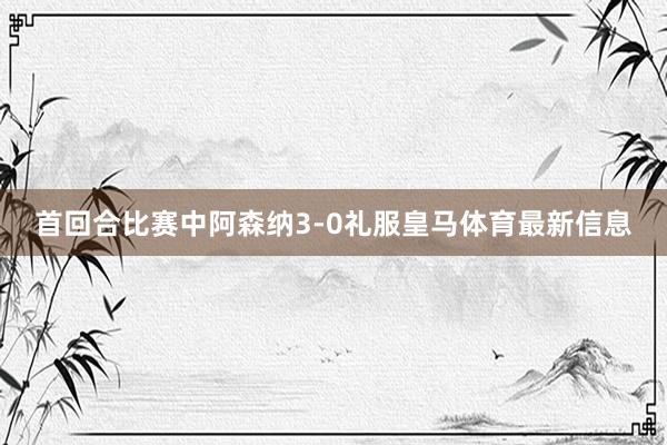 首回合比赛中阿森纳3-0礼服皇马体育最新信息