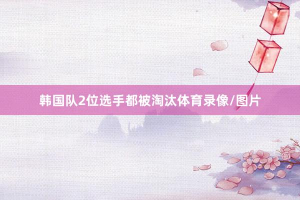 韩国队2位选手都被淘汰体育录像/图片
