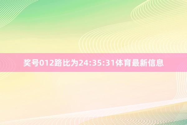 奖号012路比为24:35:31体育最新信息