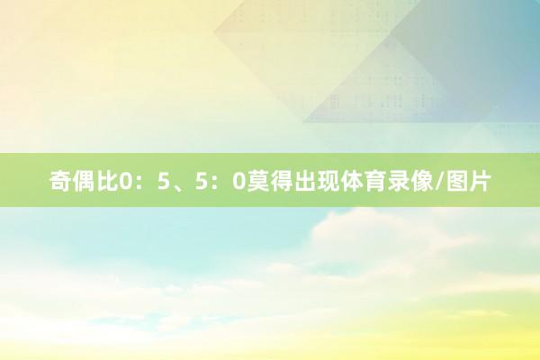奇偶比0：5、5：0莫得出现体育录像/图片