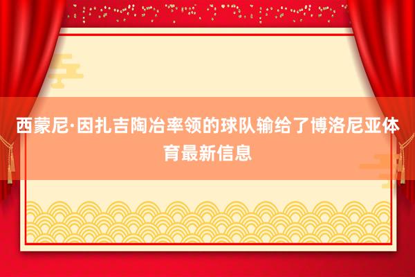 西蒙尼·因扎吉陶冶率领的球队输给了博洛尼亚体育最新信息