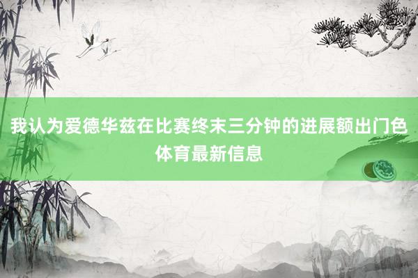 我认为爱德华兹在比赛终末三分钟的进展额出门色体育最新信息