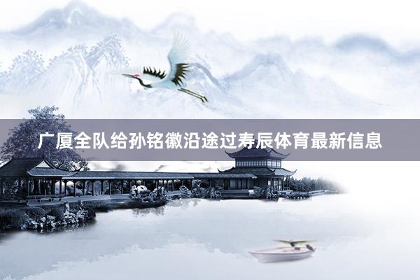 广厦全队给孙铭徽沿途过寿辰体育最新信息