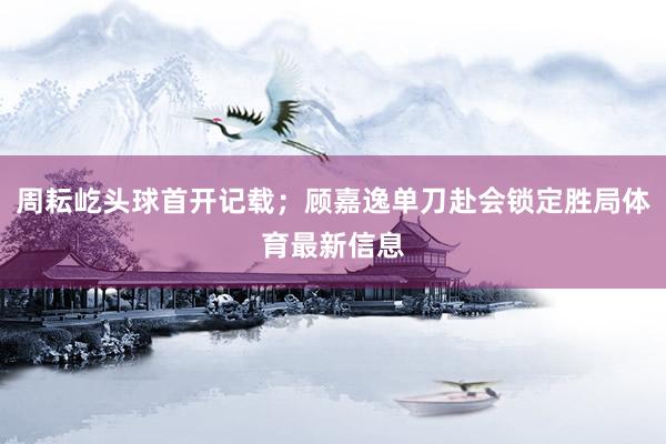 周耘屹头球首开记载；顾嘉逸单刀赴会锁定胜局体育最新信息
