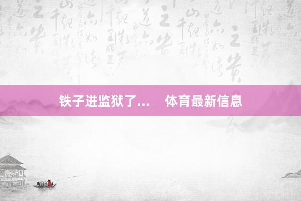 铁子进监狱了...    体育最新信息