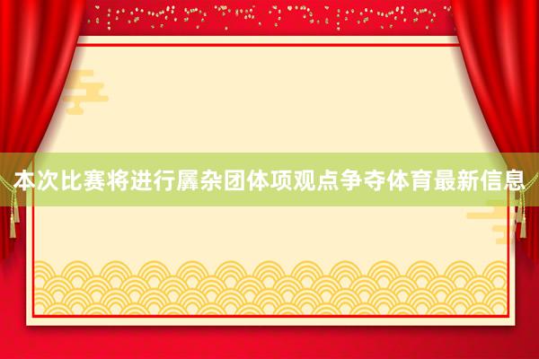 本次比赛将进行羼杂团体项观点争夺体育最新信息
