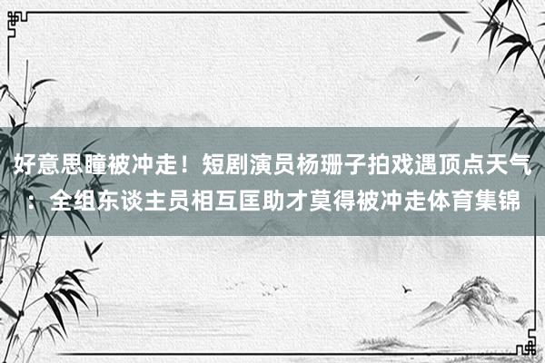 好意思瞳被冲走！短剧演员杨珊子拍戏遇顶点天气：全组东谈主员相互匡助才莫得被冲走体育集锦