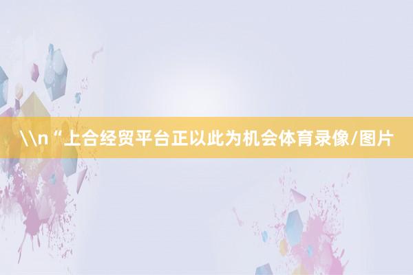 \n“上合经贸平台正以此为机会体育录像/图片