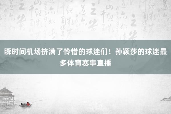 瞬时间机场挤满了怜惜的球迷们！孙颖莎的球迷最多体育赛事直播