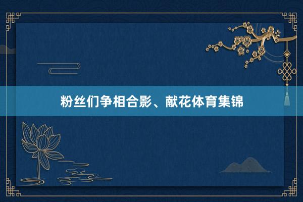 粉丝们争相合影、献花体育集锦
