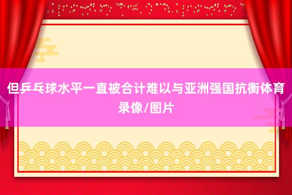 但乒乓球水平一直被合计难以与亚洲强国抗衡体育录像/图片