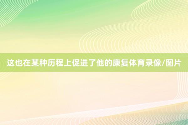 这也在某种历程上促进了他的康复体育录像/图片