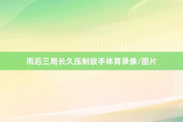 而后三局长久压制敌手体育录像/图片