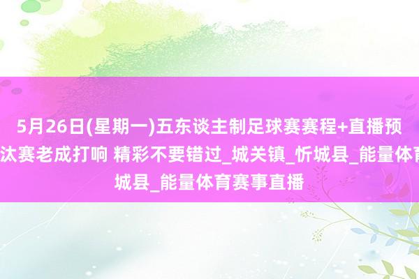 5月26日(星期一)五东谈主制足球赛赛程+直播预报来啦~淘汰赛老成打响 精彩不要错过_城关镇_忻城县_能量体育赛事直播