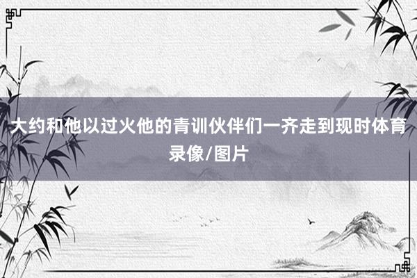 大约和他以过火他的青训伙伴们一齐走到现时体育录像/图片