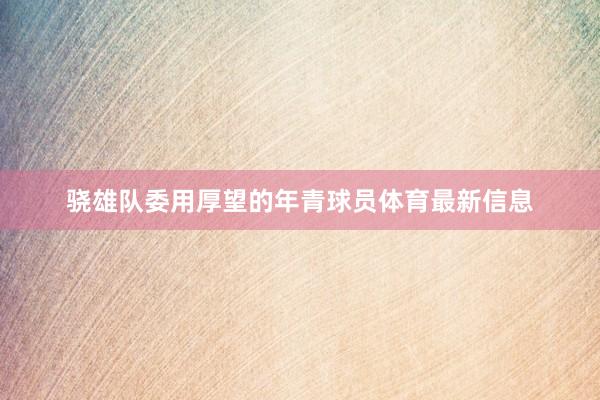 骁雄队委用厚望的年青球员体育最新信息