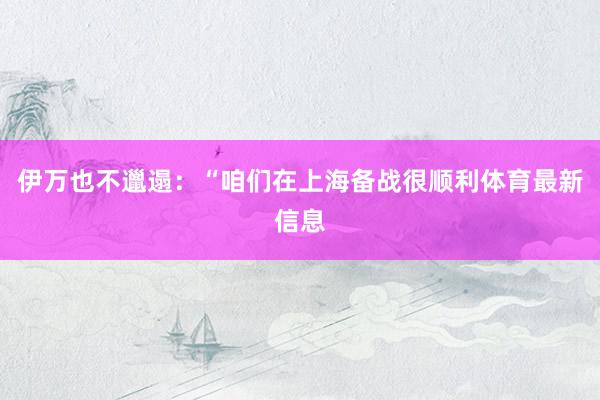 伊万也不邋遢：“咱们在上海备战很顺利体育最新信息