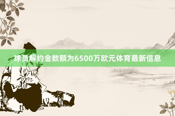 球员解约金数额为6500万欧元体育最新信息