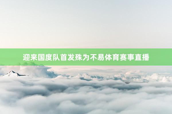 迎来国度队首发殊为不易体育赛事直播