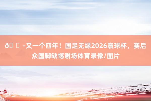 😭又一个四年！国足无缘2026寰球杯，赛后众国脚缺憾谢场体育录像/图片