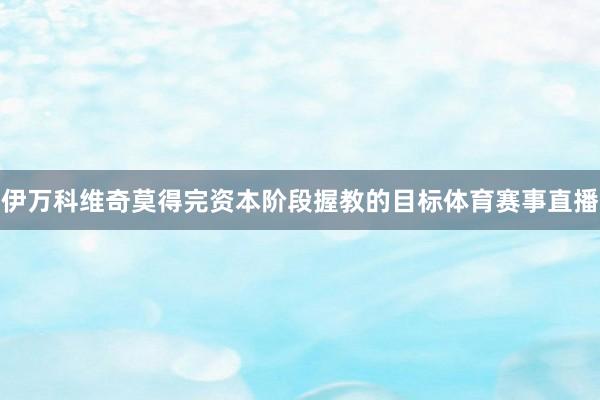伊万科维奇莫得完资本阶段握教的目标体育赛事直播