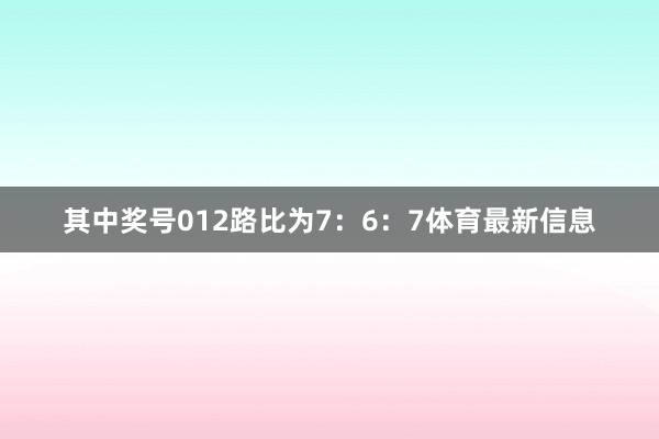 其中奖号012路比为7：6：7体育最新信息
