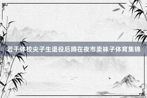 若干体校尖子生退役后蹲在夜市卖袜子体育集锦
