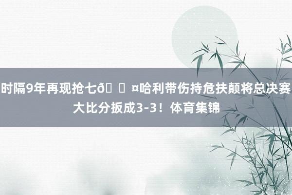 时隔9年再现抢七😤哈利带伤持危扶颠将总决赛大比分扳成3-3！体育集锦