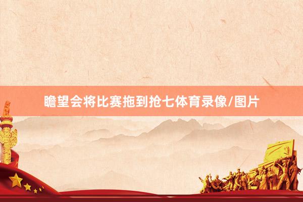 瞻望会将比赛拖到抢七体育录像/图片