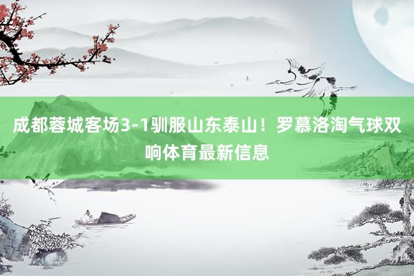 成都蓉城客场3-1驯服山东泰山！罗慕洛淘气球双响体育最新信息