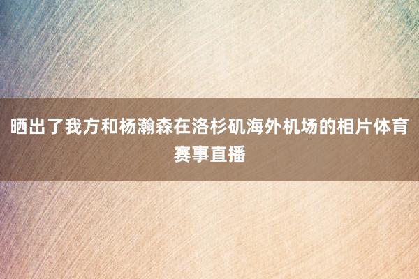 晒出了我方和杨瀚森在洛杉矶海外机场的相片体育赛事直播
