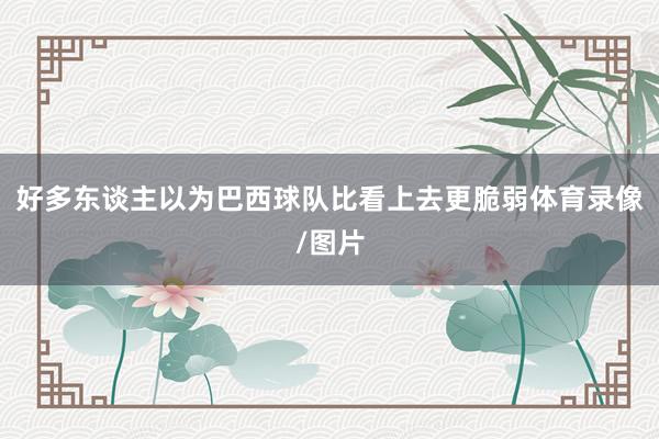 好多东谈主以为巴西球队比看上去更脆弱体育录像/图片