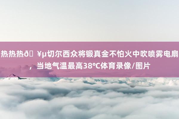 热热热🥵切尔西众将锻真金不怕火中吹喷雾电扇，当地气温最高38℃体育录像/图片