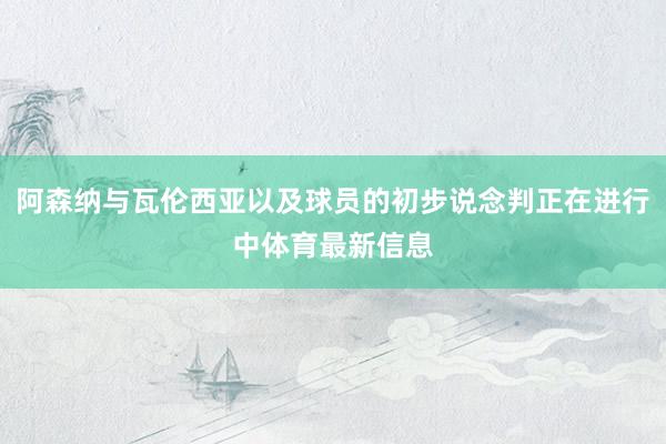 阿森纳与瓦伦西亚以及球员的初步说念判正在进行中体育最新信息