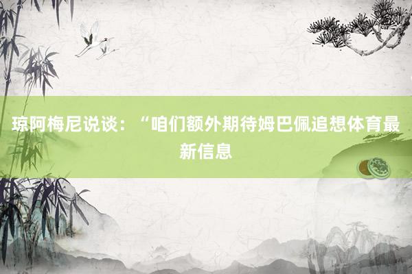 琼阿梅尼说谈：“咱们额外期待姆巴佩追想体育最新信息