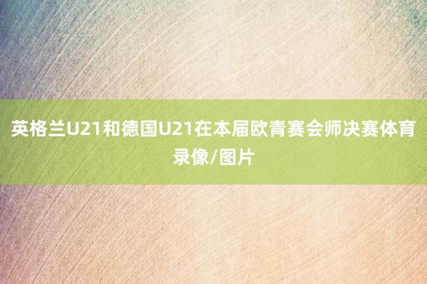 英格兰U21和德国U21在本届欧青赛会师决赛体育录像/图片