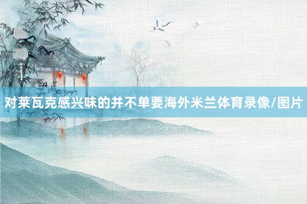 对莱瓦克感兴味的并不单要海外米兰体育录像/图片